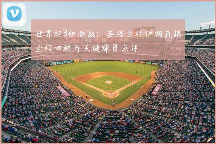 世界杯B组激战：英格兰对伊朗直播全程回顾与关键球员点评