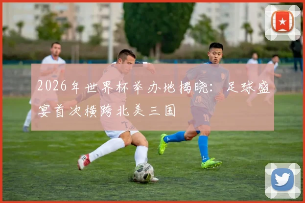 2026年世界杯举办地揭晓：足球盛宴首次横跨北美三国