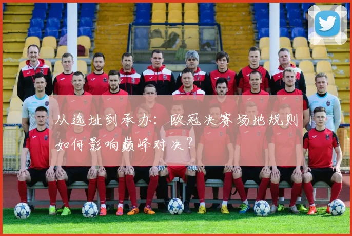 从选址到承办：欧冠决赛场地规则如何影响巅峰对决？