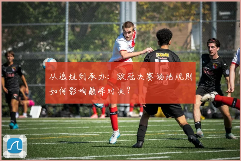 从选址到承办：欧冠决赛场地规则如何影响巅峰对决？