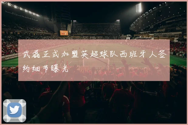 武磊正式加盟英超球队西班牙人签约细节曝光