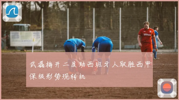 武磊梅开二度助西班牙人取胜西甲保级形势现转机