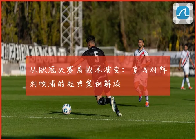 从欧冠决赛看战术演变：皇马对阵利物浦的经典案例解读
