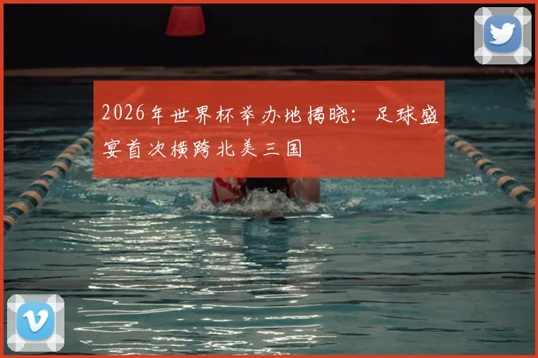 2026年世界杯举办地揭晓：足球盛宴首次横跨北美三国