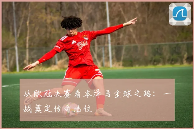 从欧冠决赛看本泽马金球之路：一战奠定传奇地位