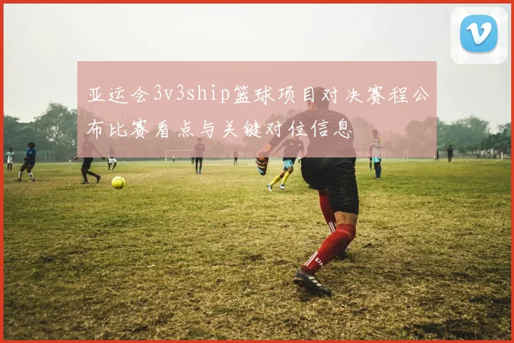 亚运会3v3ship篮球项目对决赛程公布比赛看点与关键对位信息