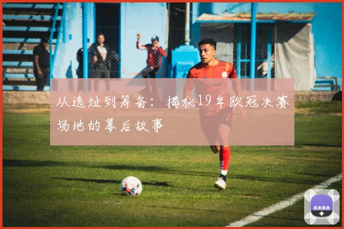 从选址到筹备：揭秘19年欧冠决赛场地的幕后故事